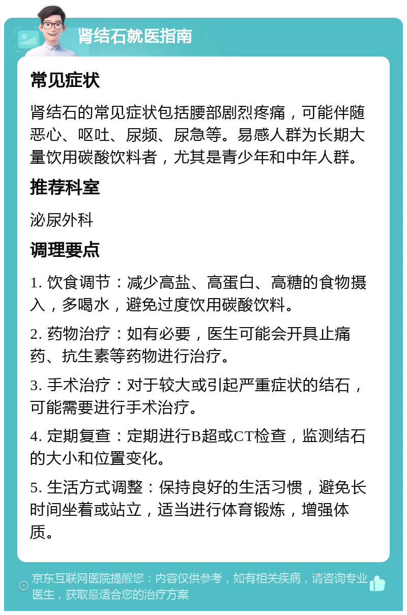 肾结石就医指南 常见症状 肾结石的常见症状包括腰部剧烈疼痛，可能伴随恶心、呕吐、尿频、尿急等。易感人群为长期大量饮用碳酸饮料者，尤其是青少年和中年人群。 推荐科室 泌尿外科 调理要点 1. 饮食调节：减少高盐、高蛋白、高糖的食物摄入，多喝水，避免过度饮用碳酸饮料。 2. 药物治疗：如有必要，医生可能会开具止痛药、抗生素等药物进行治疗。 3. 手术治疗：对于较大或引起严重症状的结石，可能需要进行手术治疗。 4. 定期复查：定期进行B超或CT检查，监测结石的大小和位置变化。 5. 生活方式调整：保持良好的生活习惯，避免长时间坐着或站立，适当进行体育锻炼，增强体质。