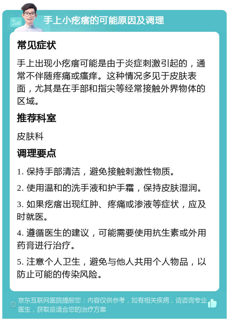 手上小疙瘩的可能原因及调理 常见症状 手上出现小疙瘩可能是由于炎症刺激引起的，通常不伴随疼痛或瘙痒。这种情况多见于皮肤表面，尤其是在手部和指尖等经常接触外界物体的区域。 推荐科室 皮肤科 调理要点 1. 保持手部清洁，避免接触刺激性物质。 2. 使用温和的洗手液和护手霜，保持皮肤湿润。 3. 如果疙瘩出现红肿、疼痛或渗液等症状，应及时就医。 4. 遵循医生的建议，可能需要使用抗生素或外用药膏进行治疗。 5. 注意个人卫生，避免与他人共用个人物品，以防止可能的传染风险。