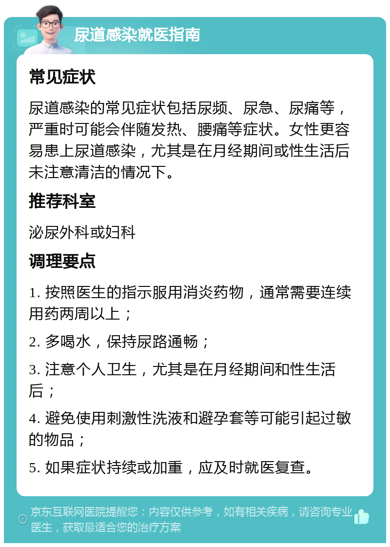 尿道感染就医指南 常见症状 尿道感染的常见症状包括尿频、尿急、尿痛等，严重时可能会伴随发热、腰痛等症状。女性更容易患上尿道感染，尤其是在月经期间或性生活后未注意清洁的情况下。 推荐科室 泌尿外科或妇科 调理要点 1. 按照医生的指示服用消炎药物，通常需要连续用药两周以上； 2. 多喝水，保持尿路通畅； 3. 注意个人卫生，尤其是在月经期间和性生活后； 4. 避免使用刺激性洗液和避孕套等可能引起过敏的物品； 5. 如果症状持续或加重，应及时就医复查。