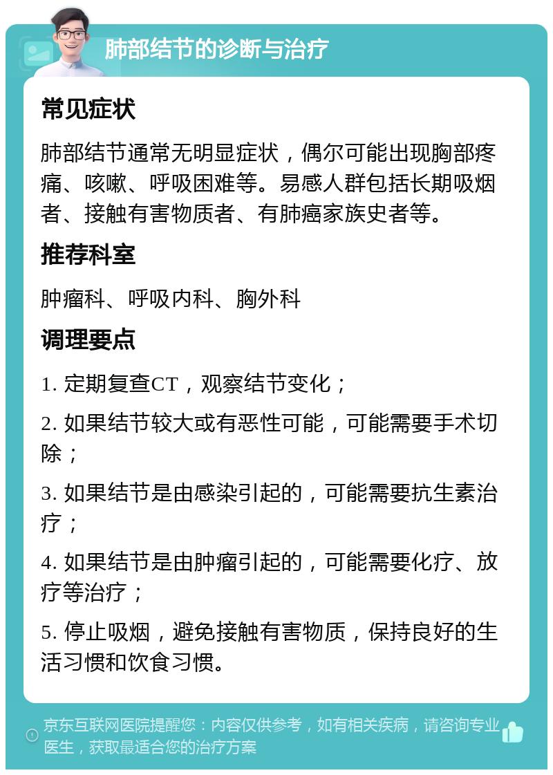 肺部结节的诊断与治疗 常见症状 肺部结节通常无明显症状，偶尔可能出现胸部疼痛、咳嗽、呼吸困难等。易感人群包括长期吸烟者、接触有害物质者、有肺癌家族史者等。 推荐科室 肿瘤科、呼吸内科、胸外科 调理要点 1. 定期复查CT，观察结节变化； 2. 如果结节较大或有恶性可能，可能需要手术切除； 3. 如果结节是由感染引起的，可能需要抗生素治疗； 4. 如果结节是由肿瘤引起的，可能需要化疗、放疗等治疗； 5. 停止吸烟，避免接触有害物质，保持良好的生活习惯和饮食习惯。