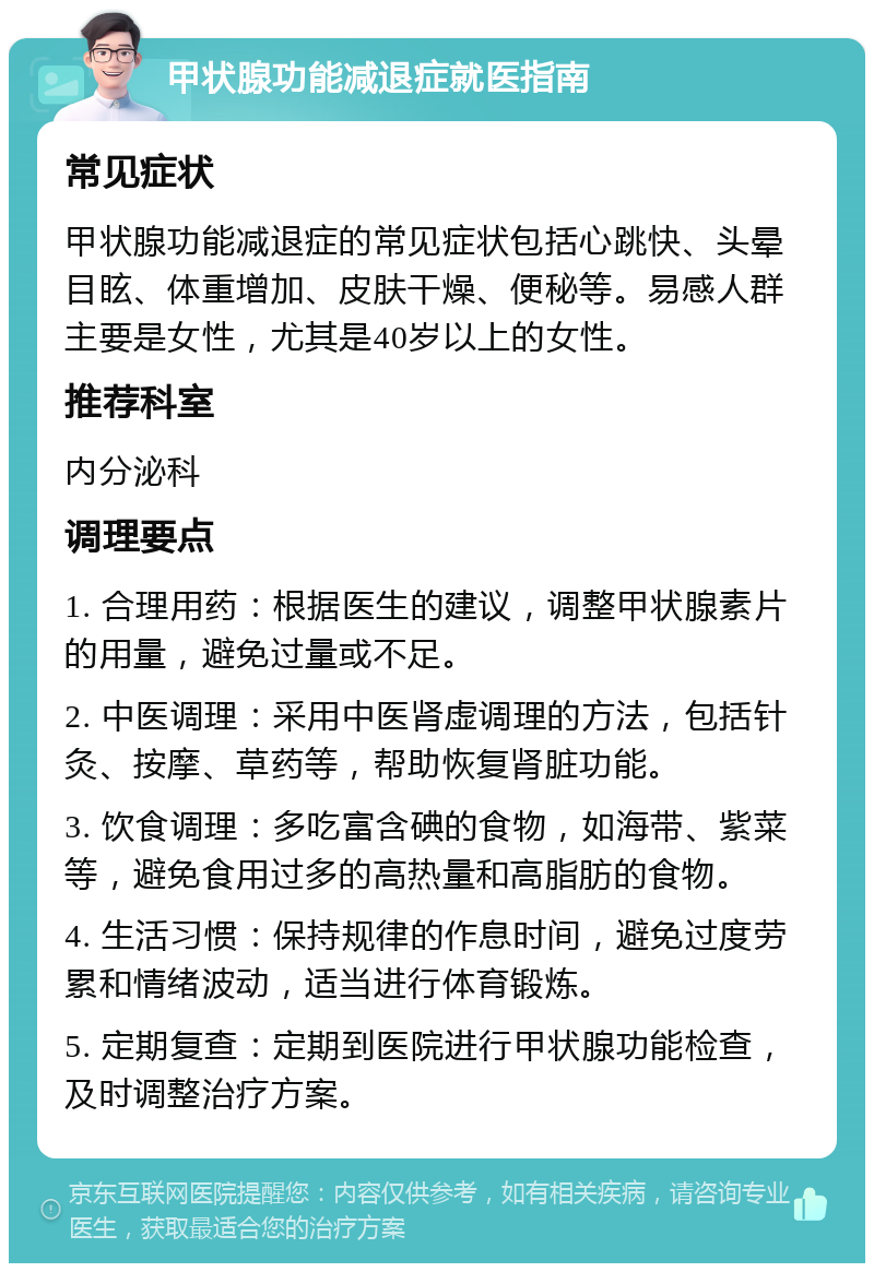 甲状腺功能减退症就医指南 常见症状 甲状腺功能减退症的常见症状包括心跳快、头晕目眩、体重增加、皮肤干燥、便秘等。易感人群主要是女性，尤其是40岁以上的女性。 推荐科室 内分泌科 调理要点 1. 合理用药：根据医生的建议，调整甲状腺素片的用量，避免过量或不足。 2. 中医调理：采用中医肾虚调理的方法，包括针灸、按摩、草药等，帮助恢复肾脏功能。 3. 饮食调理：多吃富含碘的食物，如海带、紫菜等，避免食用过多的高热量和高脂肪的食物。 4. 生活习惯：保持规律的作息时间，避免过度劳累和情绪波动，适当进行体育锻炼。 5. 定期复查：定期到医院进行甲状腺功能检查，及时调整治疗方案。