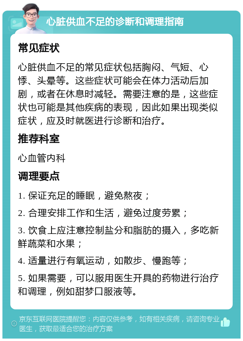 心脏供血不足的诊断和调理指南 常见症状 心脏供血不足的常见症状包括胸闷、气短、心悸、头晕等。这些症状可能会在体力活动后加剧，或者在休息时减轻。需要注意的是，这些症状也可能是其他疾病的表现，因此如果出现类似症状，应及时就医进行诊断和治疗。 推荐科室 心血管内科 调理要点 1. 保证充足的睡眠，避免熬夜； 2. 合理安排工作和生活，避免过度劳累； 3. 饮食上应注意控制盐分和脂肪的摄入，多吃新鲜蔬菜和水果； 4. 适量进行有氧运动，如散步、慢跑等； 5. 如果需要，可以服用医生开具的药物进行治疗和调理，例如甜梦口服液等。