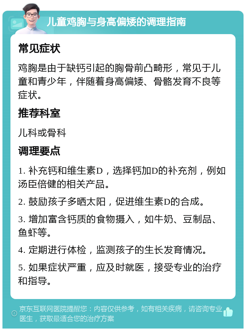 儿童鸡胸与身高偏矮的调理指南 常见症状 鸡胸是由于缺钙引起的胸骨前凸畸形，常见于儿童和青少年，伴随着身高偏矮、骨骼发育不良等症状。 推荐科室 儿科或骨科 调理要点 1. 补充钙和维生素D，选择钙加D的补充剂，例如汤臣倍健的相关产品。 2. 鼓励孩子多晒太阳，促进维生素D的合成。 3. 增加富含钙质的食物摄入，如牛奶、豆制品、鱼虾等。 4. 定期进行体检，监测孩子的生长发育情况。 5. 如果症状严重，应及时就医，接受专业的治疗和指导。