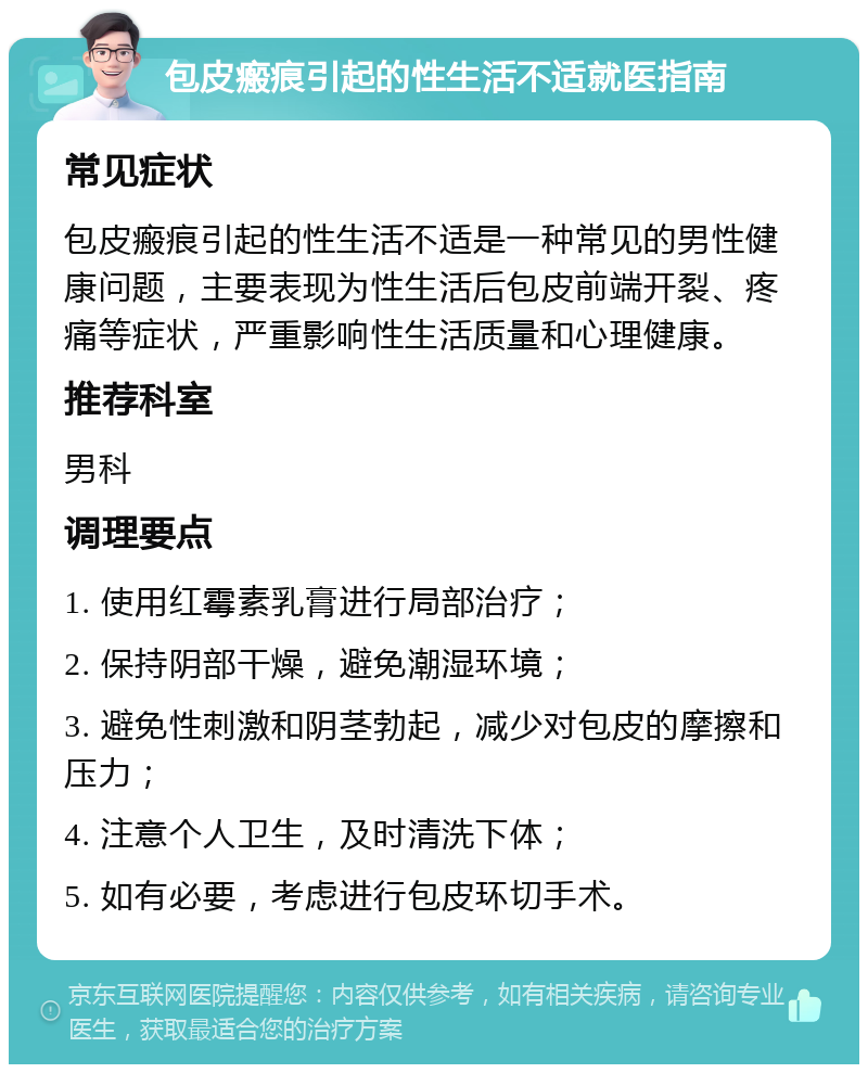 包皮瘢痕引起的性生活不适就医指南 常见症状 包皮瘢痕引起的性生活不适是一种常见的男性健康问题，主要表现为性生活后包皮前端开裂、疼痛等症状，严重影响性生活质量和心理健康。 推荐科室 男科 调理要点 1. 使用红霉素乳膏进行局部治疗； 2. 保持阴部干燥，避免潮湿环境； 3. 避免性刺激和阴茎勃起，减少对包皮的摩擦和压力； 4. 注意个人卫生，及时清洗下体； 5. 如有必要，考虑进行包皮环切手术。