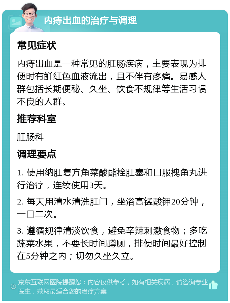 内痔出血的治疗与调理 常见症状 内痔出血是一种常见的肛肠疾病，主要表现为排便时有鲜红色血液流出，且不伴有疼痛。易感人群包括长期便秘、久坐、饮食不规律等生活习惯不良的人群。 推荐科室 肛肠科 调理要点 1. 使用纳肛复方角菜酸酯栓肛塞和口服槐角丸进行治疗，连续使用3天。 2. 每天用清水清洗肛门，坐浴高锰酸钾20分钟，一日二次。 3. 遵循规律清淡饮食，避免辛辣刺激食物；多吃蔬菜水果，不要长时间蹲厕，排便时间最好控制在5分钟之内；切勿久坐久立。