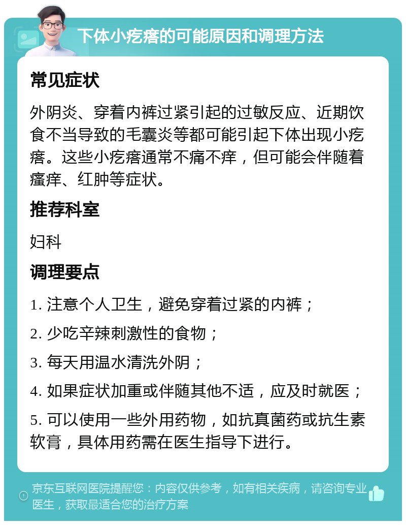 下体小疙瘩的可能原因和调理方法 常见症状 外阴炎、穿着内裤过紧引起的过敏反应、近期饮食不当导致的毛囊炎等都可能引起下体出现小疙瘩。这些小疙瘩通常不痛不痒，但可能会伴随着瘙痒、红肿等症状。 推荐科室 妇科 调理要点 1. 注意个人卫生，避免穿着过紧的内裤； 2. 少吃辛辣刺激性的食物； 3. 每天用温水清洗外阴； 4. 如果症状加重或伴随其他不适，应及时就医； 5. 可以使用一些外用药物，如抗真菌药或抗生素软膏，具体用药需在医生指导下进行。