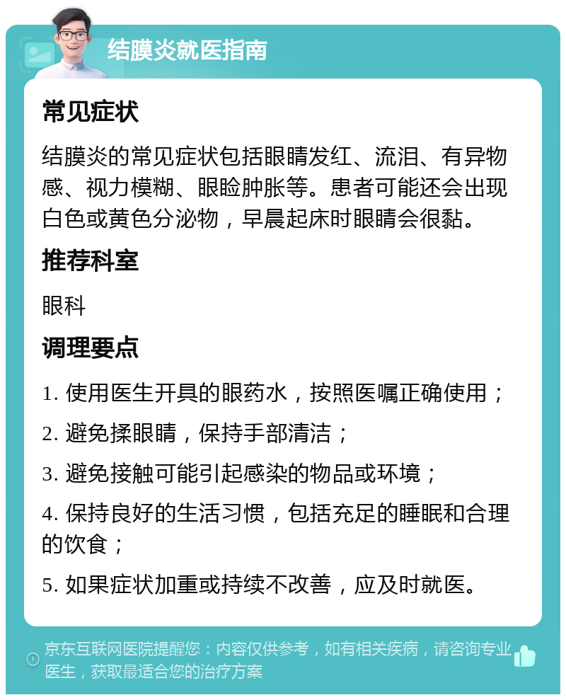 结膜炎就医指南 常见症状 结膜炎的常见症状包括眼睛发红、流泪、有异物感、视力模糊、眼睑肿胀等。患者可能还会出现白色或黄色分泌物，早晨起床时眼睛会很黏。 推荐科室 眼科 调理要点 1. 使用医生开具的眼药水，按照医嘱正确使用； 2. 避免揉眼睛，保持手部清洁； 3. 避免接触可能引起感染的物品或环境； 4. 保持良好的生活习惯，包括充足的睡眠和合理的饮食； 5. 如果症状加重或持续不改善，应及时就医。