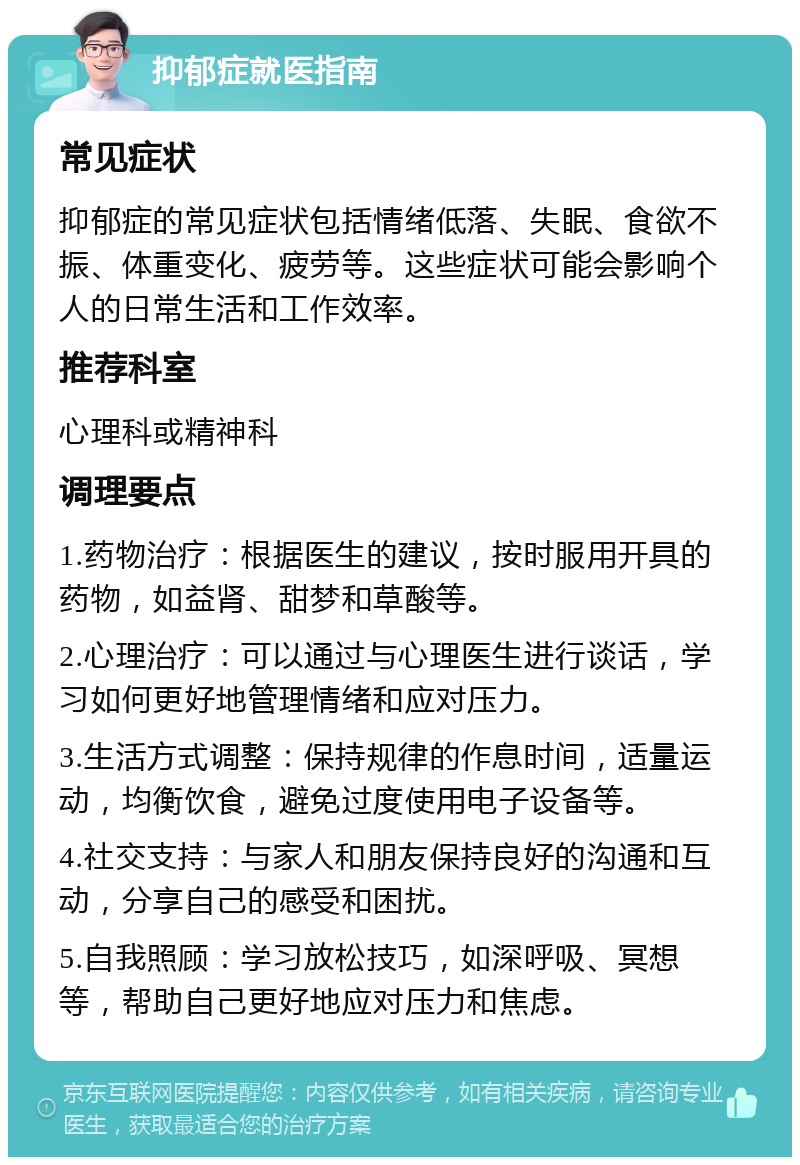 抑郁症就医指南 常见症状 抑郁症的常见症状包括情绪低落、失眠、食欲不振、体重变化、疲劳等。这些症状可能会影响个人的日常生活和工作效率。 推荐科室 心理科或精神科 调理要点 1.药物治疗：根据医生的建议，按时服用开具的药物，如益肾、甜梦和草酸等。 2.心理治疗：可以通过与心理医生进行谈话，学习如何更好地管理情绪和应对压力。 3.生活方式调整：保持规律的作息时间，适量运动，均衡饮食，避免过度使用电子设备等。 4.社交支持：与家人和朋友保持良好的沟通和互动，分享自己的感受和困扰。 5.自我照顾：学习放松技巧，如深呼吸、冥想等，帮助自己更好地应对压力和焦虑。