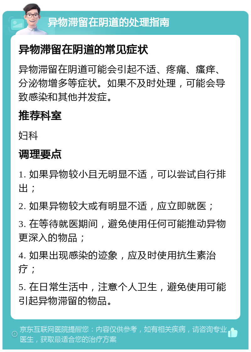 异物滞留在阴道的处理指南 异物滞留在阴道的常见症状 异物滞留在阴道可能会引起不适、疼痛、瘙痒、分泌物增多等症状。如果不及时处理，可能会导致感染和其他并发症。 推荐科室 妇科 调理要点 1. 如果异物较小且无明显不适，可以尝试自行排出； 2. 如果异物较大或有明显不适，应立即就医； 3. 在等待就医期间，避免使用任何可能推动异物更深入的物品； 4. 如果出现感染的迹象，应及时使用抗生素治疗； 5. 在日常生活中，注意个人卫生，避免使用可能引起异物滞留的物品。