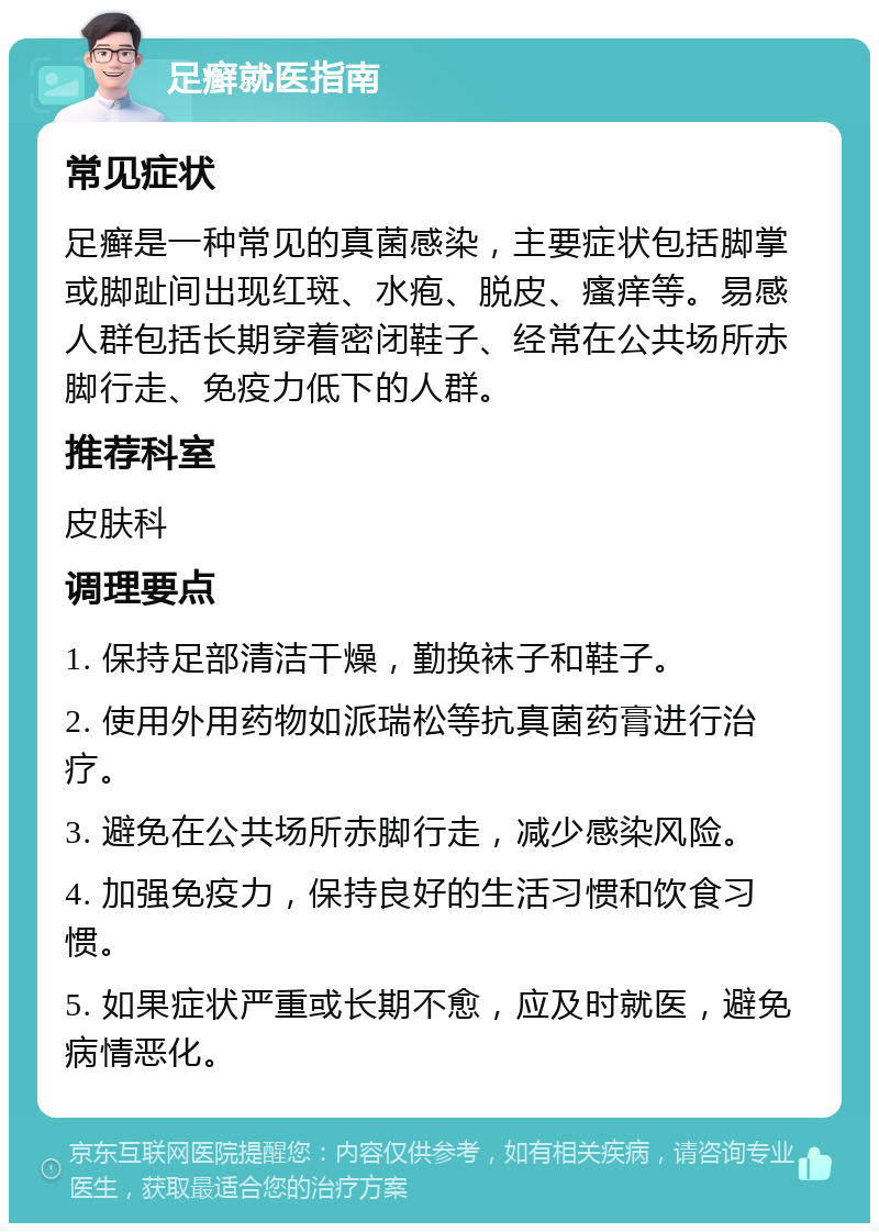 足癣就医指南 常见症状 足癣是一种常见的真菌感染，主要症状包括脚掌或脚趾间出现红斑、水疱、脱皮、瘙痒等。易感人群包括长期穿着密闭鞋子、经常在公共场所赤脚行走、免疫力低下的人群。 推荐科室 皮肤科 调理要点 1. 保持足部清洁干燥，勤换袜子和鞋子。 2. 使用外用药物如派瑞松等抗真菌药膏进行治疗。 3. 避免在公共场所赤脚行走，减少感染风险。 4. 加强免疫力，保持良好的生活习惯和饮食习惯。 5. 如果症状严重或长期不愈，应及时就医，避免病情恶化。