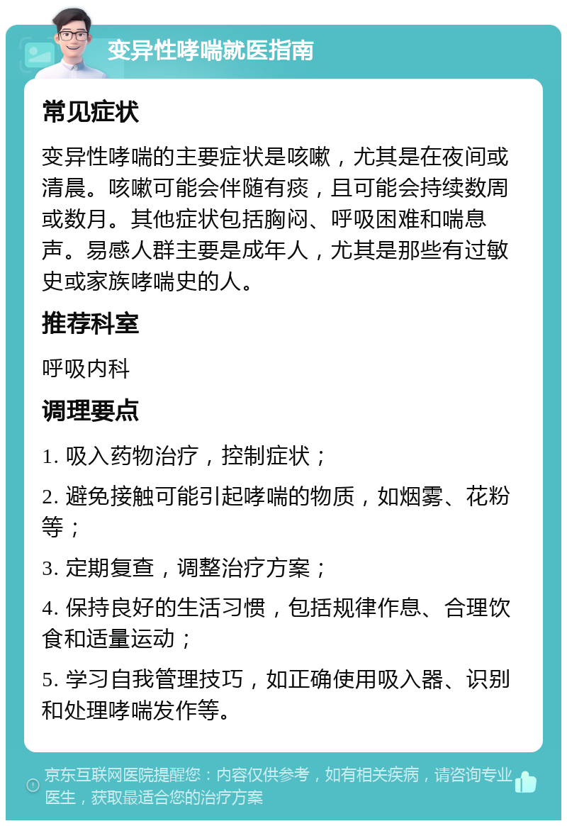 变异性哮喘就医指南 常见症状 变异性哮喘的主要症状是咳嗽，尤其是在夜间或清晨。咳嗽可能会伴随有痰，且可能会持续数周或数月。其他症状包括胸闷、呼吸困难和喘息声。易感人群主要是成年人，尤其是那些有过敏史或家族哮喘史的人。 推荐科室 呼吸内科 调理要点 1. 吸入药物治疗，控制症状； 2. 避免接触可能引起哮喘的物质，如烟雾、花粉等； 3. 定期复查，调整治疗方案； 4. 保持良好的生活习惯，包括规律作息、合理饮食和适量运动； 5. 学习自我管理技巧，如正确使用吸入器、识别和处理哮喘发作等。