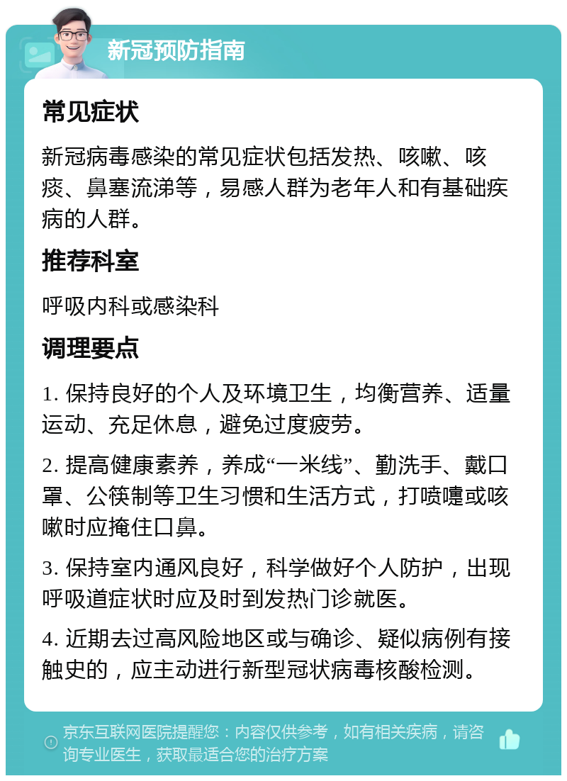 新冠预防指南 常见症状 新冠病毒感染的常见症状包括发热、咳嗽、咳痰、鼻塞流涕等，易感人群为老年人和有基础疾病的人群。 推荐科室 呼吸内科或感染科 调理要点 1. 保持良好的个人及环境卫生，均衡营养、适量运动、充足休息，避免过度疲劳。 2. 提高健康素养，养成“一米线”、勤洗手、戴口罩、公筷制等卫生习惯和生活方式，打喷嚏或咳嗽时应掩住口鼻。 3. 保持室内通风良好，科学做好个人防护，出现呼吸道症状时应及时到发热门诊就医。 4. 近期去过高风险地区或与确诊、疑似病例有接触史的，应主动进行新型冠状病毒核酸检测。