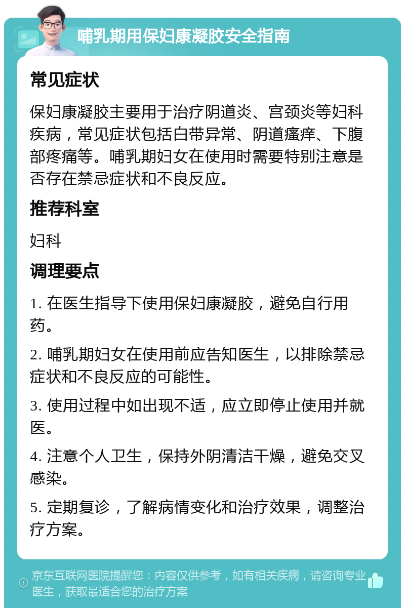 哺乳期用保妇康凝胶安全指南 常见症状 保妇康凝胶主要用于治疗阴道炎、宫颈炎等妇科疾病，常见症状包括白带异常、阴道瘙痒、下腹部疼痛等。哺乳期妇女在使用时需要特别注意是否存在禁忌症状和不良反应。 推荐科室 妇科 调理要点 1. 在医生指导下使用保妇康凝胶，避免自行用药。 2. 哺乳期妇女在使用前应告知医生，以排除禁忌症状和不良反应的可能性。 3. 使用过程中如出现不适，应立即停止使用并就医。 4. 注意个人卫生，保持外阴清洁干燥，避免交叉感染。 5. 定期复诊，了解病情变化和治疗效果，调整治疗方案。