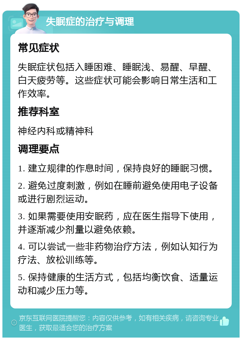 失眠症的治疗与调理 常见症状 失眠症状包括入睡困难、睡眠浅、易醒、早醒、白天疲劳等。这些症状可能会影响日常生活和工作效率。 推荐科室 神经内科或精神科 调理要点 1. 建立规律的作息时间，保持良好的睡眠习惯。 2. 避免过度刺激，例如在睡前避免使用电子设备或进行剧烈运动。 3. 如果需要使用安眠药，应在医生指导下使用，并逐渐减少剂量以避免依赖。 4. 可以尝试一些非药物治疗方法，例如认知行为疗法、放松训练等。 5. 保持健康的生活方式，包括均衡饮食、适量运动和减少压力等。