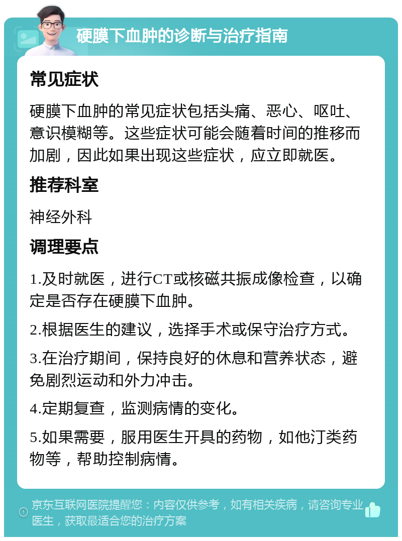 硬膜下血肿的诊断与治疗指南 常见症状 硬膜下血肿的常见症状包括头痛、恶心、呕吐、意识模糊等。这些症状可能会随着时间的推移而加剧，因此如果出现这些症状，应立即就医。 推荐科室 神经外科 调理要点 1.及时就医，进行CT或核磁共振成像检查，以确定是否存在硬膜下血肿。 2.根据医生的建议，选择手术或保守治疗方式。 3.在治疗期间，保持良好的休息和营养状态，避免剧烈运动和外力冲击。 4.定期复查，监测病情的变化。 5.如果需要，服用医生开具的药物，如他汀类药物等，帮助控制病情。