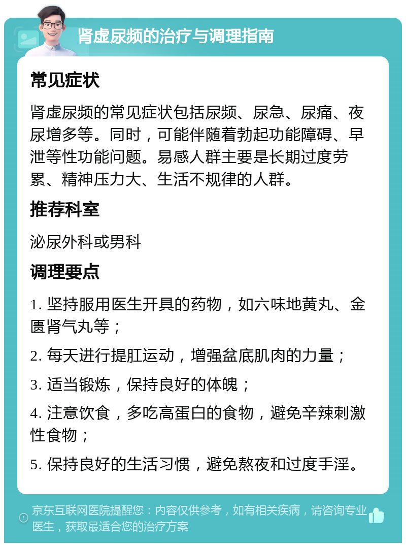 肾虚尿频的治疗与调理指南 常见症状 肾虚尿频的常见症状包括尿频、尿急、尿痛、夜尿增多等。同时，可能伴随着勃起功能障碍、早泄等性功能问题。易感人群主要是长期过度劳累、精神压力大、生活不规律的人群。 推荐科室 泌尿外科或男科 调理要点 1. 坚持服用医生开具的药物，如六味地黄丸、金匮肾气丸等； 2. 每天进行提肛运动，增强盆底肌肉的力量； 3. 适当锻炼，保持良好的体魄； 4. 注意饮食，多吃高蛋白的食物，避免辛辣刺激性食物； 5. 保持良好的生活习惯，避免熬夜和过度手淫。