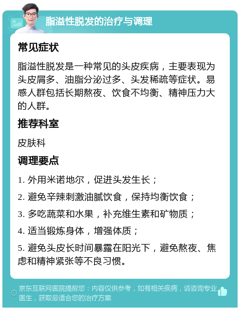 脂溢性脱发的治疗与调理 常见症状 脂溢性脱发是一种常见的头皮疾病，主要表现为头皮屑多、油脂分泌过多、头发稀疏等症状。易感人群包括长期熬夜、饮食不均衡、精神压力大的人群。 推荐科室 皮肤科 调理要点 1. 外用米诺地尔，促进头发生长； 2. 避免辛辣刺激油腻饮食，保持均衡饮食； 3. 多吃蔬菜和水果，补充维生素和矿物质； 4. 适当锻炼身体，增强体质； 5. 避免头皮长时间暴露在阳光下，避免熬夜、焦虑和精神紧张等不良习惯。