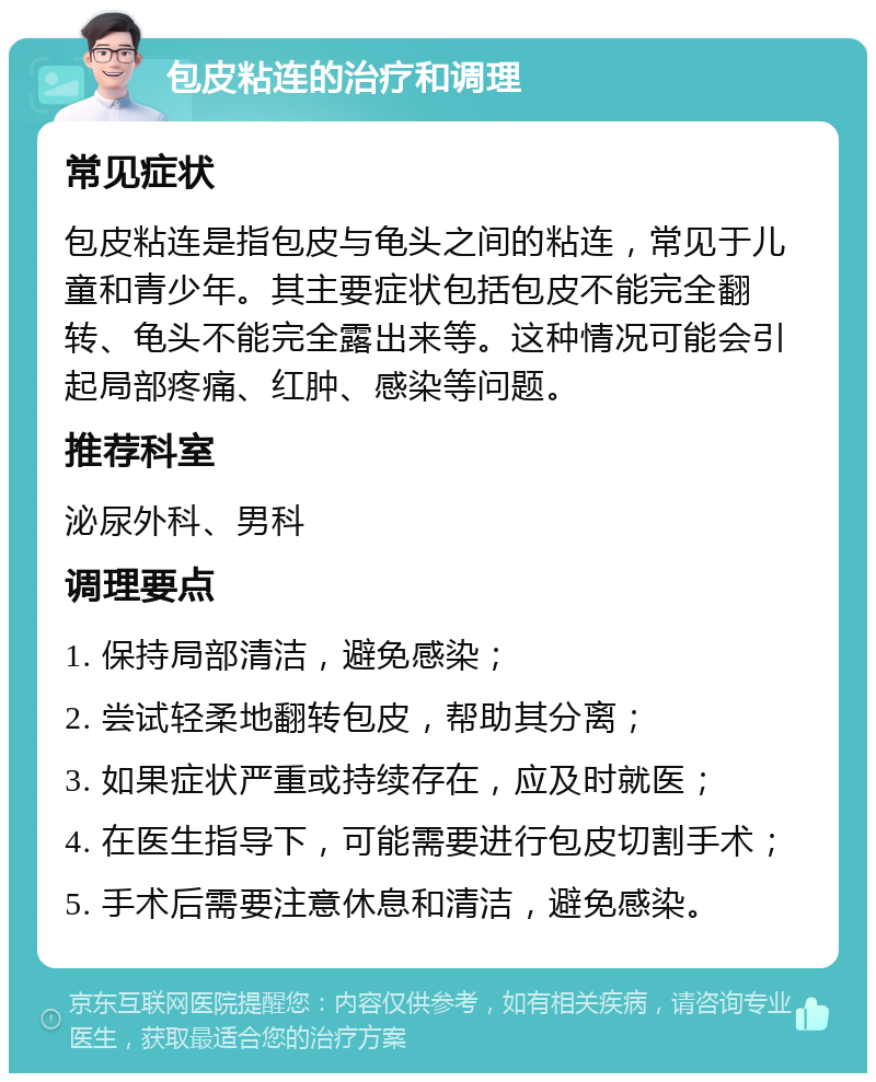 包皮粘连的治疗和调理 常见症状 包皮粘连是指包皮与龟头之间的粘连，常见于儿童和青少年。其主要症状包括包皮不能完全翻转、龟头不能完全露出来等。这种情况可能会引起局部疼痛、红肿、感染等问题。 推荐科室 泌尿外科、男科 调理要点 1. 保持局部清洁，避免感染； 2. 尝试轻柔地翻转包皮，帮助其分离； 3. 如果症状严重或持续存在，应及时就医； 4. 在医生指导下，可能需要进行包皮切割手术； 5. 手术后需要注意休息和清洁，避免感染。