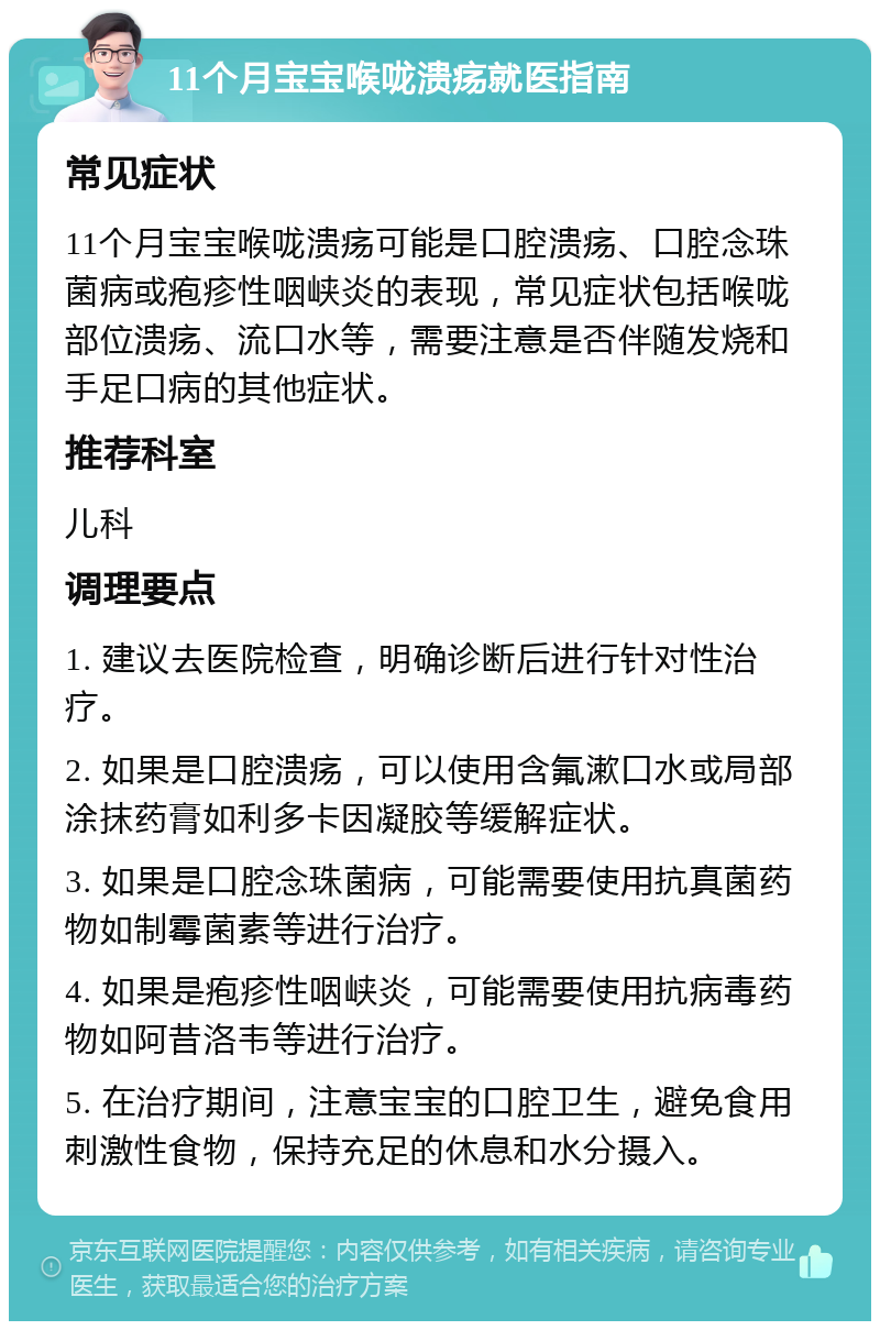 11个月宝宝喉咙溃疡就医指南 常见症状 11个月宝宝喉咙溃疡可能是口腔溃疡、口腔念珠菌病或疱疹性咽峡炎的表现，常见症状包括喉咙部位溃疡、流口水等，需要注意是否伴随发烧和手足口病的其他症状。 推荐科室 儿科 调理要点 1. 建议去医院检查，明确诊断后进行针对性治疗。 2. 如果是口腔溃疡，可以使用含氟漱口水或局部涂抹药膏如利多卡因凝胶等缓解症状。 3. 如果是口腔念珠菌病，可能需要使用抗真菌药物如制霉菌素等进行治疗。 4. 如果是疱疹性咽峡炎，可能需要使用抗病毒药物如阿昔洛韦等进行治疗。 5. 在治疗期间，注意宝宝的口腔卫生，避免食用刺激性食物，保持充足的休息和水分摄入。