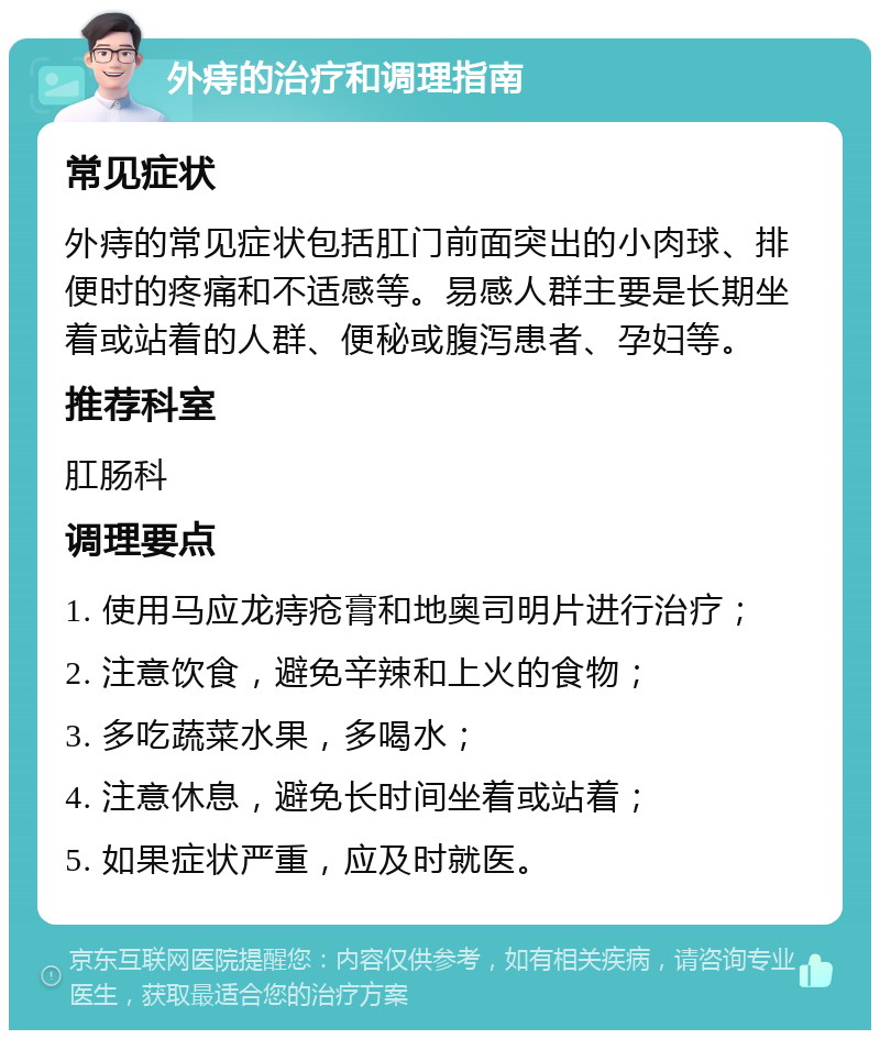 外痔的治疗和调理指南 常见症状 外痔的常见症状包括肛门前面突出的小肉球、排便时的疼痛和不适感等。易感人群主要是长期坐着或站着的人群、便秘或腹泻患者、孕妇等。 推荐科室 肛肠科 调理要点 1. 使用马应龙痔疮膏和地奥司明片进行治疗； 2. 注意饮食，避免辛辣和上火的食物； 3. 多吃蔬菜水果，多喝水； 4. 注意休息，避免长时间坐着或站着； 5. 如果症状严重，应及时就医。