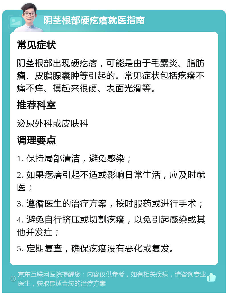 阴茎根部硬疙瘩就医指南 常见症状 阴茎根部出现硬疙瘩，可能是由于毛囊炎、脂肪瘤、皮脂腺囊肿等引起的。常见症状包括疙瘩不痛不痒、摸起来很硬、表面光滑等。 推荐科室 泌尿外科或皮肤科 调理要点 1. 保持局部清洁，避免感染； 2. 如果疙瘩引起不适或影响日常生活，应及时就医； 3. 遵循医生的治疗方案，按时服药或进行手术； 4. 避免自行挤压或切割疙瘩，以免引起感染或其他并发症； 5. 定期复查，确保疙瘩没有恶化或复发。