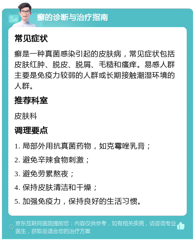 癣的诊断与治疗指南 常见症状 癣是一种真菌感染引起的皮肤病，常见症状包括皮肤红肿、脱皮、脱屑、毛糙和瘙痒。易感人群主要是免疫力较弱的人群或长期接触潮湿环境的人群。 推荐科室 皮肤科 调理要点 1. 局部外用抗真菌药物，如克霉唑乳膏； 2. 避免辛辣食物刺激； 3. 避免劳累熬夜； 4. 保持皮肤清洁和干燥； 5. 加强免疫力，保持良好的生活习惯。