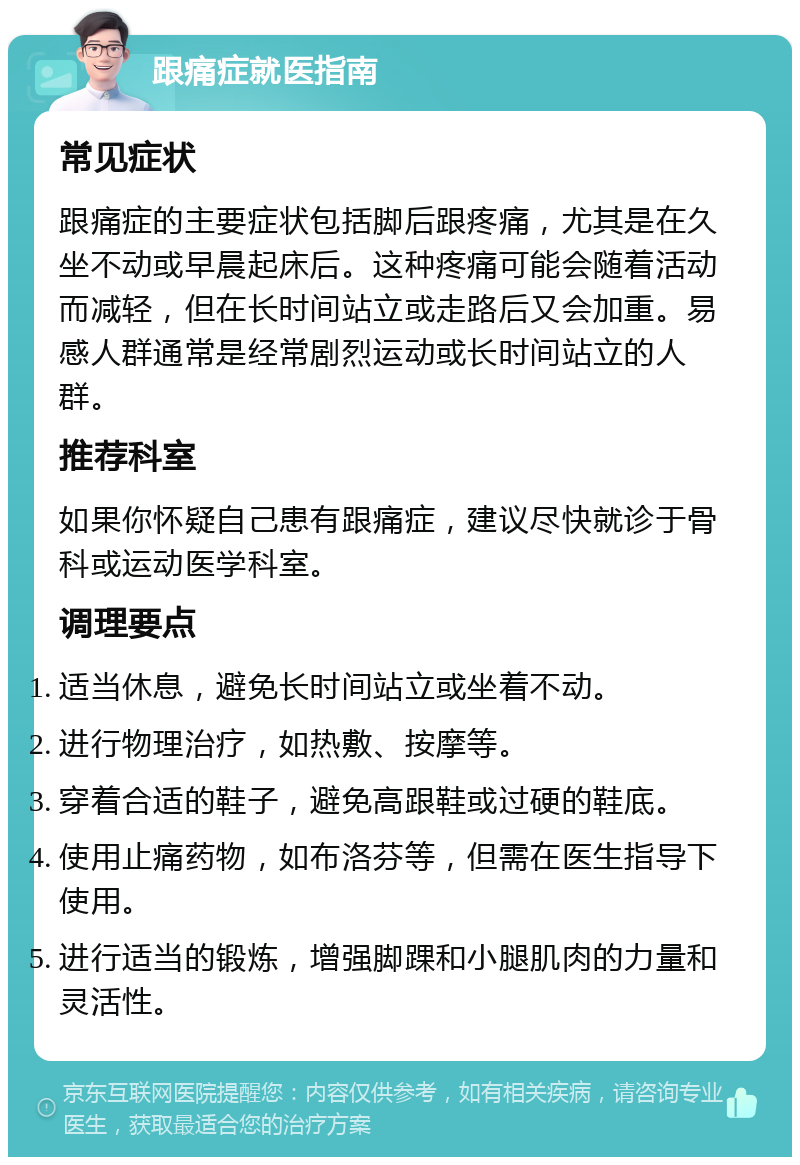 跟痛症就医指南 常见症状 跟痛症的主要症状包括脚后跟疼痛，尤其是在久坐不动或早晨起床后。这种疼痛可能会随着活动而减轻，但在长时间站立或走路后又会加重。易感人群通常是经常剧烈运动或长时间站立的人群。 推荐科室 如果你怀疑自己患有跟痛症，建议尽快就诊于骨科或运动医学科室。 调理要点 适当休息，避免长时间站立或坐着不动。 进行物理治疗，如热敷、按摩等。 穿着合适的鞋子，避免高跟鞋或过硬的鞋底。 使用止痛药物，如布洛芬等，但需在医生指导下使用。 进行适当的锻炼，增强脚踝和小腿肌肉的力量和灵活性。