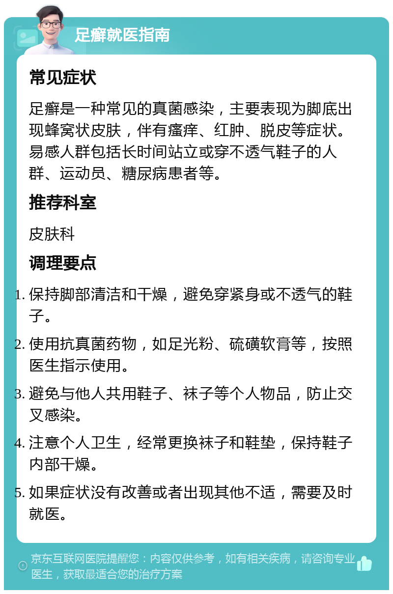 足癣就医指南 常见症状 足癣是一种常见的真菌感染，主要表现为脚底出现蜂窝状皮肤，伴有瘙痒、红肿、脱皮等症状。易感人群包括长时间站立或穿不透气鞋子的人群、运动员、糖尿病患者等。 推荐科室 皮肤科 调理要点 保持脚部清洁和干燥，避免穿紧身或不透气的鞋子。 使用抗真菌药物，如足光粉、硫磺软膏等，按照医生指示使用。 避免与他人共用鞋子、袜子等个人物品，防止交叉感染。 注意个人卫生，经常更换袜子和鞋垫，保持鞋子内部干燥。 如果症状没有改善或者出现其他不适，需要及时就医。