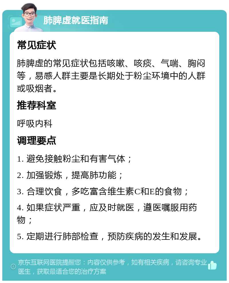 肺脾虚就医指南 常见症状 肺脾虚的常见症状包括咳嗽、咳痰、气喘、胸闷等，易感人群主要是长期处于粉尘环境中的人群或吸烟者。 推荐科室 呼吸内科 调理要点 1. 避免接触粉尘和有害气体； 2. 加强锻炼，提高肺功能； 3. 合理饮食，多吃富含维生素C和E的食物； 4. 如果症状严重，应及时就医，遵医嘱服用药物； 5. 定期进行肺部检查，预防疾病的发生和发展。