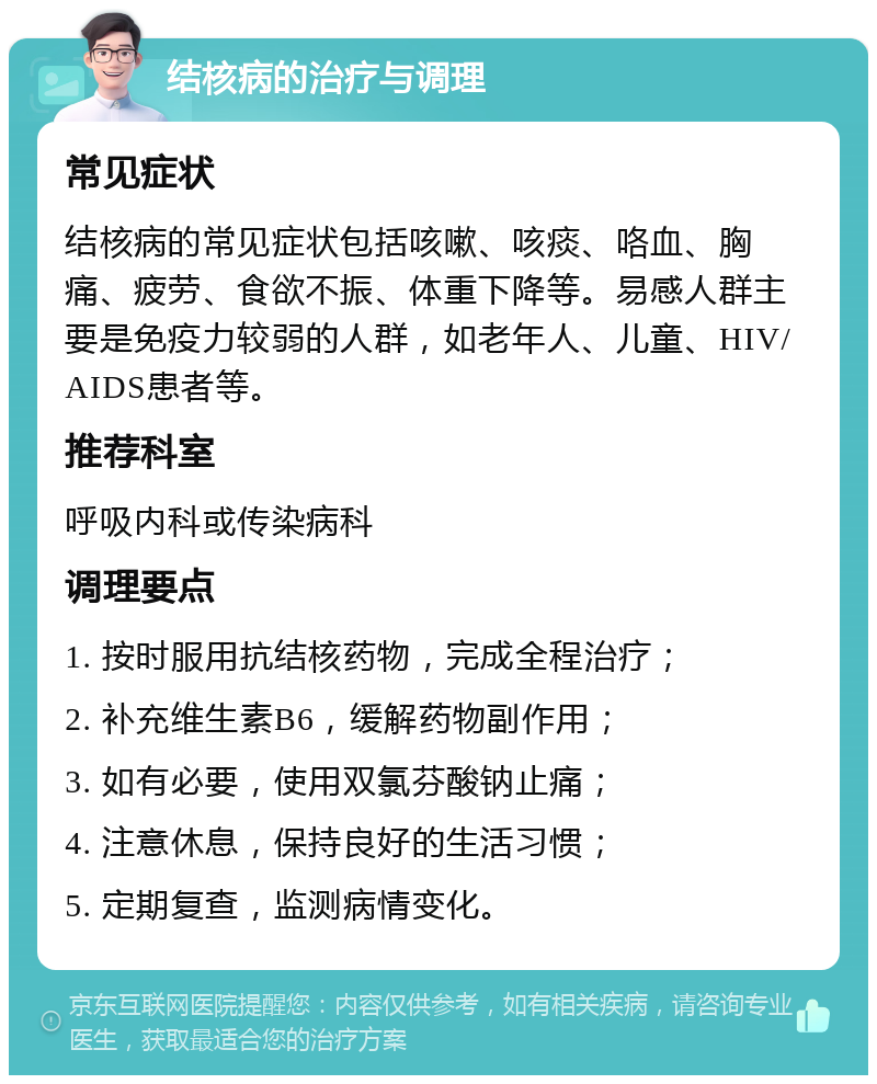 结核病的治疗与调理 常见症状 结核病的常见症状包括咳嗽、咳痰、咯血、胸痛、疲劳、食欲不振、体重下降等。易感人群主要是免疫力较弱的人群，如老年人、儿童、HIV/AIDS患者等。 推荐科室 呼吸内科或传染病科 调理要点 1. 按时服用抗结核药物，完成全程治疗； 2. 补充维生素B6，缓解药物副作用； 3. 如有必要，使用双氯芬酸钠止痛； 4. 注意休息，保持良好的生活习惯； 5. 定期复查，监测病情变化。