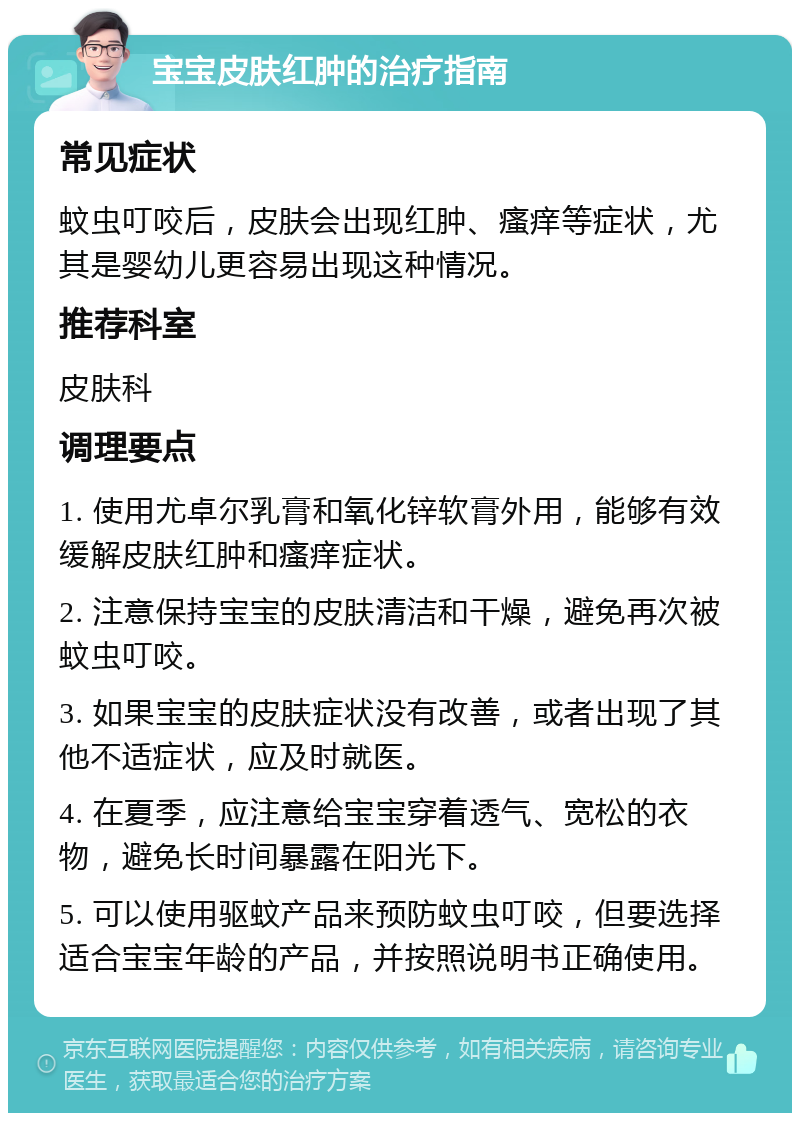 宝宝皮肤红肿的治疗指南 常见症状 蚊虫叮咬后，皮肤会出现红肿、瘙痒等症状，尤其是婴幼儿更容易出现这种情况。 推荐科室 皮肤科 调理要点 1. 使用尤卓尔乳膏和氧化锌软膏外用，能够有效缓解皮肤红肿和瘙痒症状。 2. 注意保持宝宝的皮肤清洁和干燥，避免再次被蚊虫叮咬。 3. 如果宝宝的皮肤症状没有改善，或者出现了其他不适症状，应及时就医。 4. 在夏季，应注意给宝宝穿着透气、宽松的衣物，避免长时间暴露在阳光下。 5. 可以使用驱蚊产品来预防蚊虫叮咬，但要选择适合宝宝年龄的产品，并按照说明书正确使用。