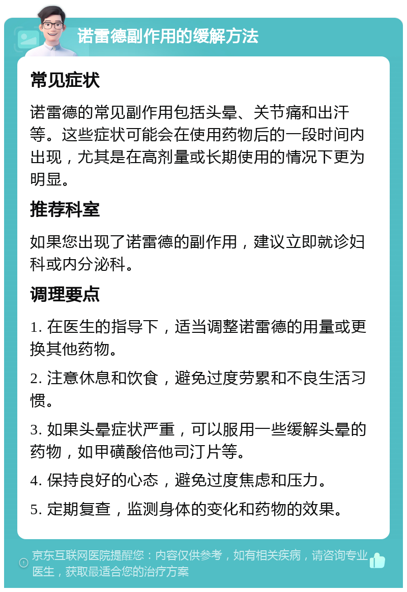 诺雷德副作用的缓解方法 常见症状 诺雷德的常见副作用包括头晕、关节痛和出汗等。这些症状可能会在使用药物后的一段时间内出现，尤其是在高剂量或长期使用的情况下更为明显。 推荐科室 如果您出现了诺雷德的副作用，建议立即就诊妇科或内分泌科。 调理要点 1. 在医生的指导下，适当调整诺雷德的用量或更换其他药物。 2. 注意休息和饮食，避免过度劳累和不良生活习惯。 3. 如果头晕症状严重，可以服用一些缓解头晕的药物，如甲磺酸倍他司汀片等。 4. 保持良好的心态，避免过度焦虑和压力。 5. 定期复查，监测身体的变化和药物的效果。