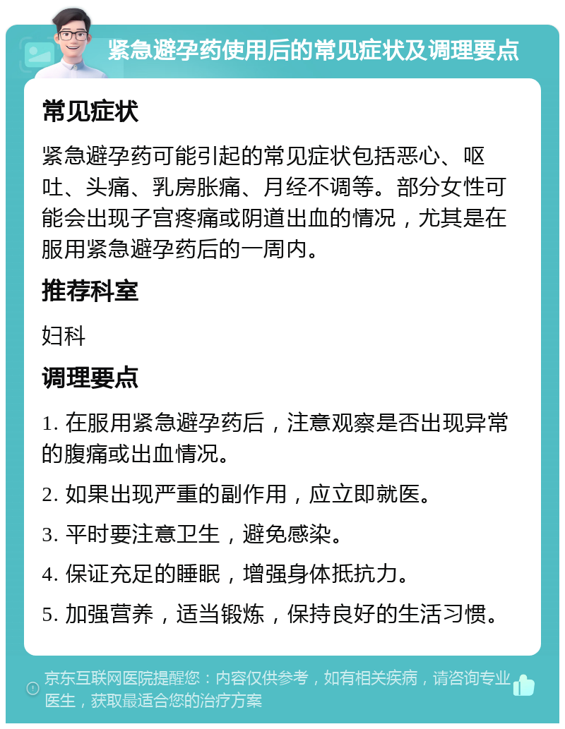 紧急避孕药使用后的常见症状及调理要点 常见症状 紧急避孕药可能引起的常见症状包括恶心、呕吐、头痛、乳房胀痛、月经不调等。部分女性可能会出现子宫疼痛或阴道出血的情况，尤其是在服用紧急避孕药后的一周内。 推荐科室 妇科 调理要点 1. 在服用紧急避孕药后，注意观察是否出现异常的腹痛或出血情况。 2. 如果出现严重的副作用，应立即就医。 3. 平时要注意卫生，避免感染。 4. 保证充足的睡眠，增强身体抵抗力。 5. 加强营养，适当锻炼，保持良好的生活习惯。