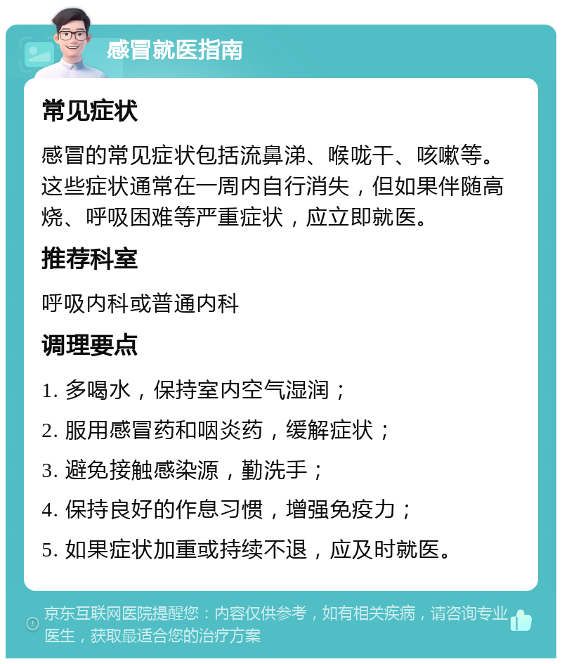 感冒就医指南 常见症状 感冒的常见症状包括流鼻涕、喉咙干、咳嗽等。这些症状通常在一周内自行消失，但如果伴随高烧、呼吸困难等严重症状，应立即就医。 推荐科室 呼吸内科或普通内科 调理要点 1. 多喝水，保持室内空气湿润； 2. 服用感冒药和咽炎药，缓解症状； 3. 避免接触感染源，勤洗手； 4. 保持良好的作息习惯，增强免疫力； 5. 如果症状加重或持续不退，应及时就医。