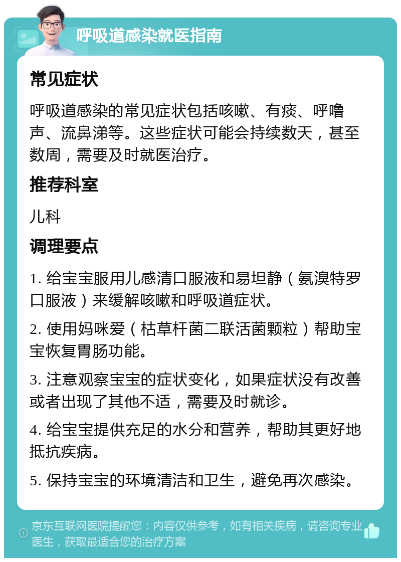 呼吸道感染就医指南 常见症状 呼吸道感染的常见症状包括咳嗽、有痰、呼噜声、流鼻涕等。这些症状可能会持续数天，甚至数周，需要及时就医治疗。 推荐科室 儿科 调理要点 1. 给宝宝服用儿感清口服液和易坦静（氨溴特罗口服液）来缓解咳嗽和呼吸道症状。 2. 使用妈咪爱（枯草杆菌二联活菌颗粒）帮助宝宝恢复胃肠功能。 3. 注意观察宝宝的症状变化，如果症状没有改善或者出现了其他不适，需要及时就诊。 4. 给宝宝提供充足的水分和营养，帮助其更好地抵抗疾病。 5. 保持宝宝的环境清洁和卫生，避免再次感染。