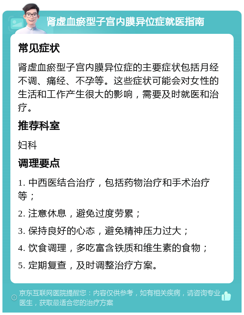 肾虚血瘀型子宫内膜异位症就医指南 常见症状 肾虚血瘀型子宫内膜异位症的主要症状包括月经不调、痛经、不孕等。这些症状可能会对女性的生活和工作产生很大的影响，需要及时就医和治疗。 推荐科室 妇科 调理要点 1. 中西医结合治疗，包括药物治疗和手术治疗等； 2. 注意休息，避免过度劳累； 3. 保持良好的心态，避免精神压力过大； 4. 饮食调理，多吃富含铁质和维生素的食物； 5. 定期复查，及时调整治疗方案。