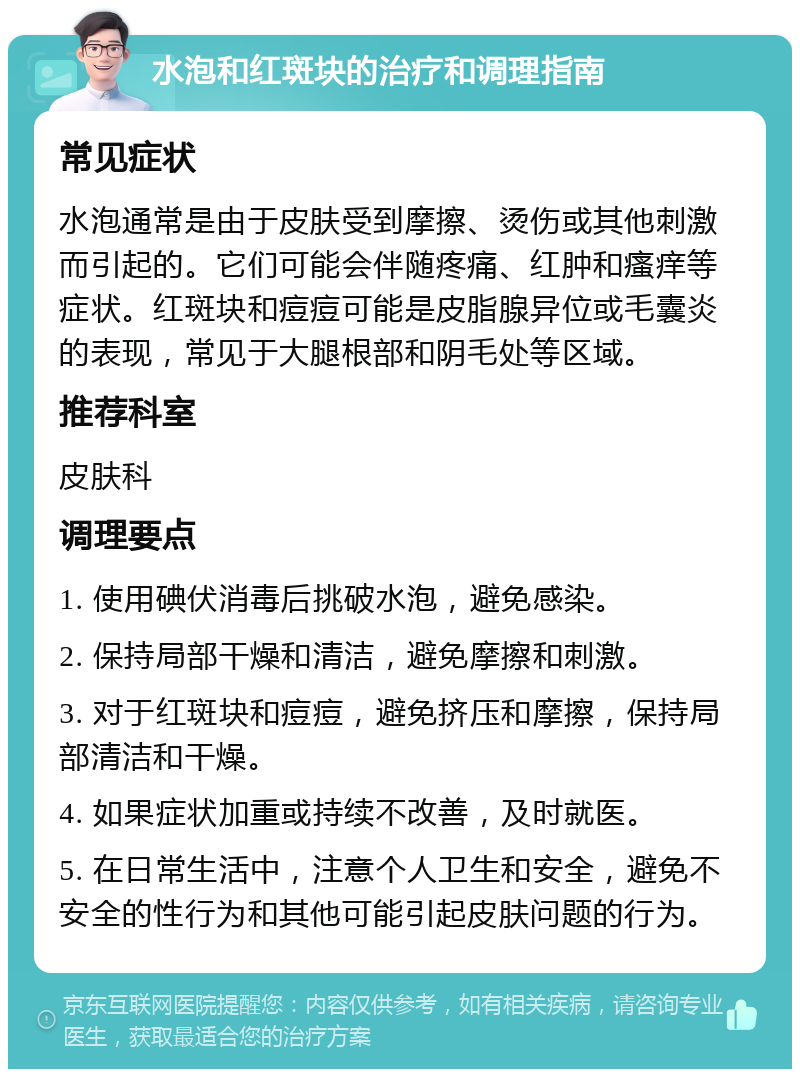 水泡和红斑块的治疗和调理指南 常见症状 水泡通常是由于皮肤受到摩擦、烫伤或其他刺激而引起的。它们可能会伴随疼痛、红肿和瘙痒等症状。红斑块和痘痘可能是皮脂腺异位或毛囊炎的表现，常见于大腿根部和阴毛处等区域。 推荐科室 皮肤科 调理要点 1. 使用碘伏消毒后挑破水泡，避免感染。 2. 保持局部干燥和清洁，避免摩擦和刺激。 3. 对于红斑块和痘痘，避免挤压和摩擦，保持局部清洁和干燥。 4. 如果症状加重或持续不改善，及时就医。 5. 在日常生活中，注意个人卫生和安全，避免不安全的性行为和其他可能引起皮肤问题的行为。