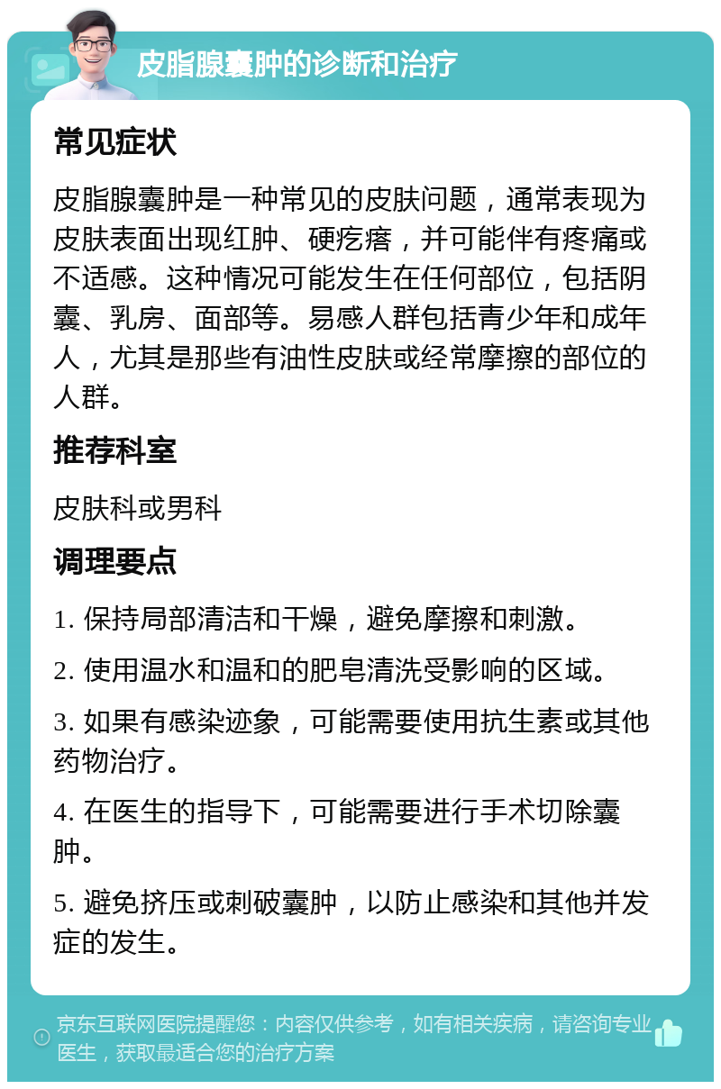 皮脂腺囊肿的诊断和治疗 常见症状 皮脂腺囊肿是一种常见的皮肤问题，通常表现为皮肤表面出现红肿、硬疙瘩，并可能伴有疼痛或不适感。这种情况可能发生在任何部位，包括阴囊、乳房、面部等。易感人群包括青少年和成年人，尤其是那些有油性皮肤或经常摩擦的部位的人群。 推荐科室 皮肤科或男科 调理要点 1. 保持局部清洁和干燥，避免摩擦和刺激。 2. 使用温水和温和的肥皂清洗受影响的区域。 3. 如果有感染迹象，可能需要使用抗生素或其他药物治疗。 4. 在医生的指导下，可能需要进行手术切除囊肿。 5. 避免挤压或刺破囊肿，以防止感染和其他并发症的发生。