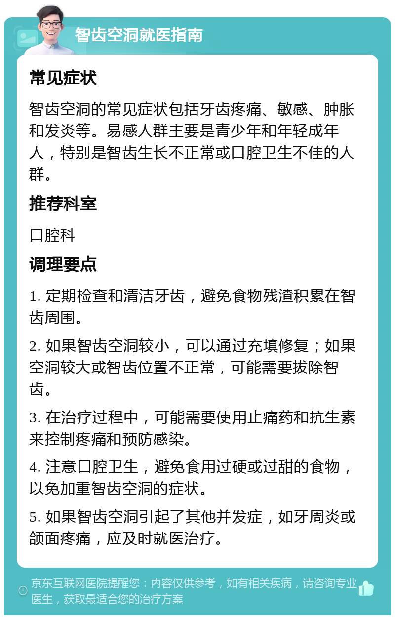 智齿空洞就医指南 常见症状 智齿空洞的常见症状包括牙齿疼痛、敏感、肿胀和发炎等。易感人群主要是青少年和年轻成年人，特别是智齿生长不正常或口腔卫生不佳的人群。 推荐科室 口腔科 调理要点 1. 定期检查和清洁牙齿，避免食物残渣积累在智齿周围。 2. 如果智齿空洞较小，可以通过充填修复；如果空洞较大或智齿位置不正常，可能需要拔除智齿。 3. 在治疗过程中，可能需要使用止痛药和抗生素来控制疼痛和预防感染。 4. 注意口腔卫生，避免食用过硬或过甜的食物，以免加重智齿空洞的症状。 5. 如果智齿空洞引起了其他并发症，如牙周炎或颌面疼痛，应及时就医治疗。