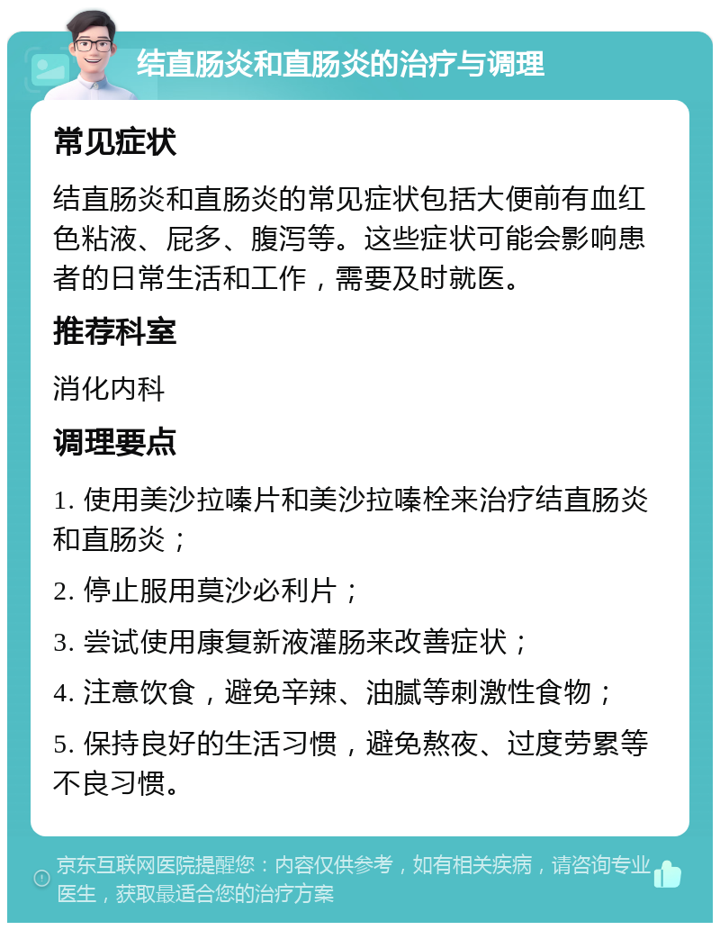 结直肠炎和直肠炎的治疗与调理 常见症状 结直肠炎和直肠炎的常见症状包括大便前有血红色粘液、屁多、腹泻等。这些症状可能会影响患者的日常生活和工作，需要及时就医。 推荐科室 消化内科 调理要点 1. 使用美沙拉嗪片和美沙拉嗪栓来治疗结直肠炎和直肠炎； 2. 停止服用莫沙必利片； 3. 尝试使用康复新液灌肠来改善症状； 4. 注意饮食，避免辛辣、油腻等刺激性食物； 5. 保持良好的生活习惯，避免熬夜、过度劳累等不良习惯。