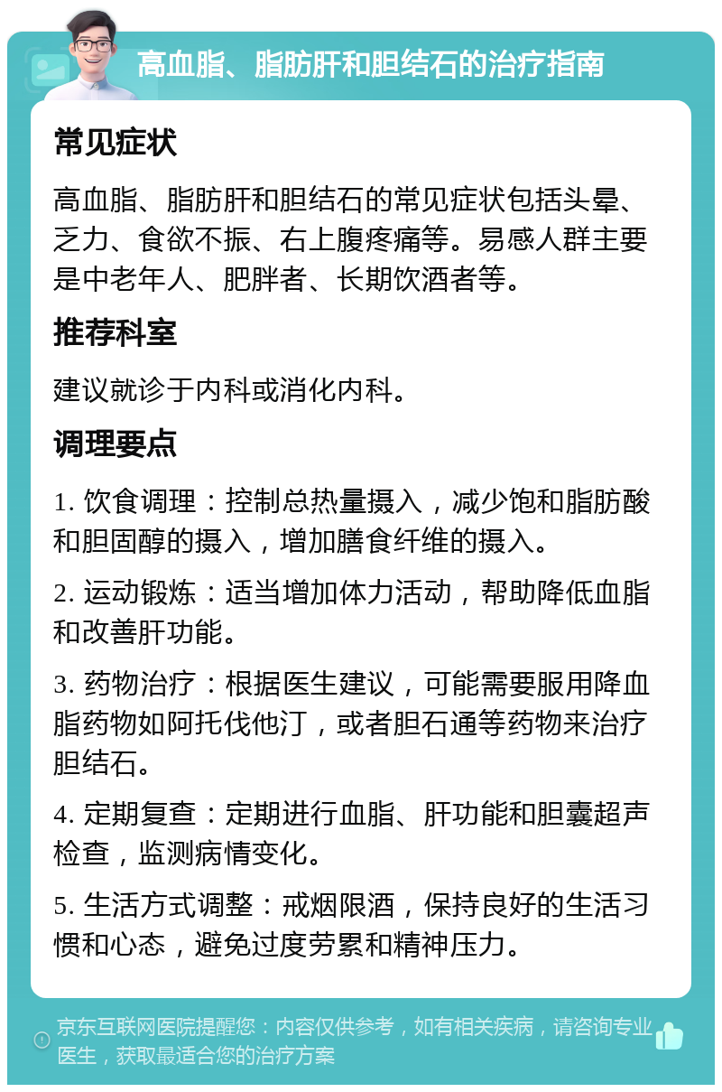 高血脂、脂肪肝和胆结石的治疗指南 常见症状 高血脂、脂肪肝和胆结石的常见症状包括头晕、乏力、食欲不振、右上腹疼痛等。易感人群主要是中老年人、肥胖者、长期饮酒者等。 推荐科室 建议就诊于内科或消化内科。 调理要点 1. 饮食调理：控制总热量摄入，减少饱和脂肪酸和胆固醇的摄入，增加膳食纤维的摄入。 2. 运动锻炼：适当增加体力活动，帮助降低血脂和改善肝功能。 3. 药物治疗：根据医生建议，可能需要服用降血脂药物如阿托伐他汀，或者胆石通等药物来治疗胆结石。 4. 定期复查：定期进行血脂、肝功能和胆囊超声检查，监测病情变化。 5. 生活方式调整：戒烟限酒，保持良好的生活习惯和心态，避免过度劳累和精神压力。