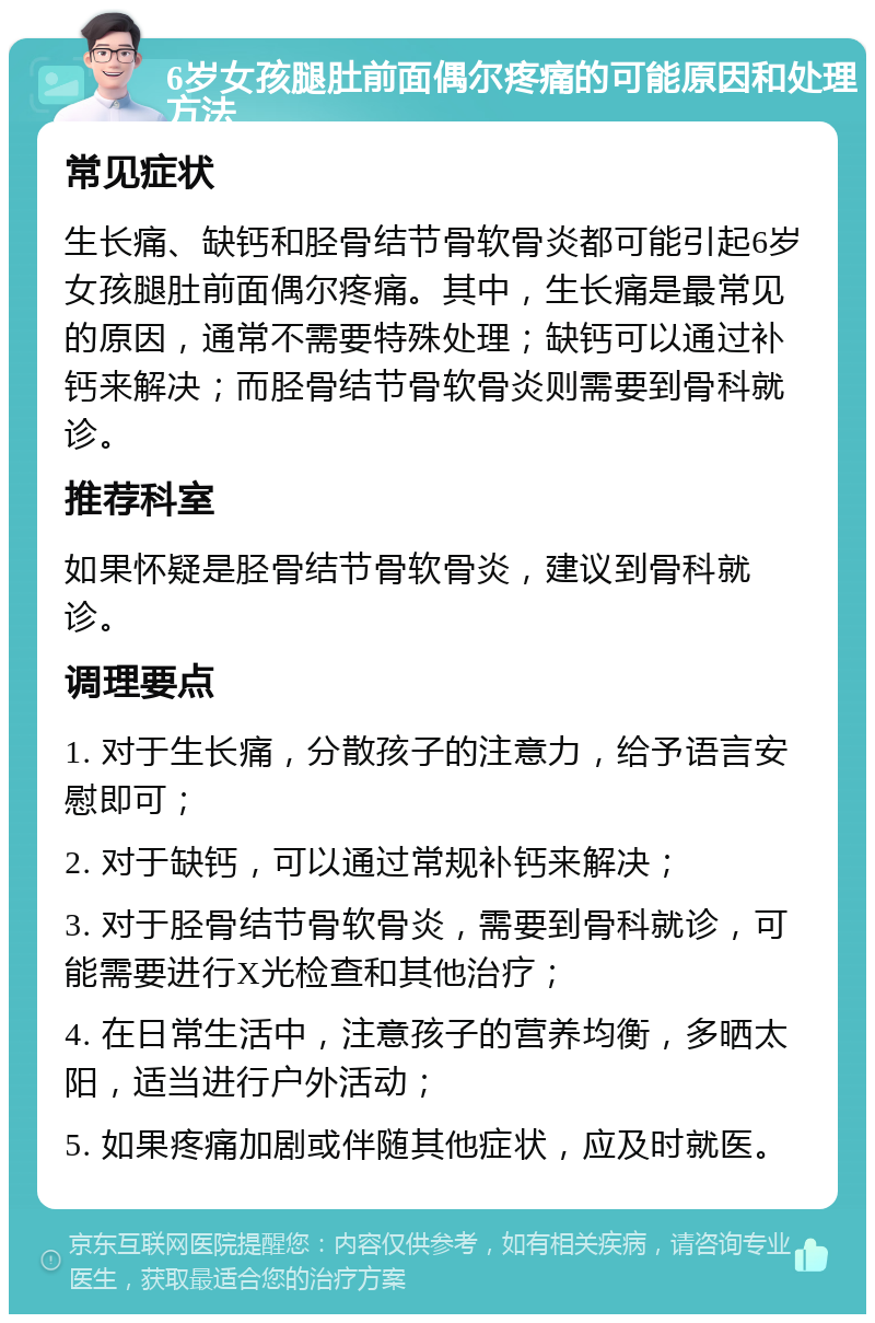 6岁女孩腿肚前面偶尔疼痛的可能原因和处理方法 常见症状 生长痛、缺钙和胫骨结节骨软骨炎都可能引起6岁女孩腿肚前面偶尔疼痛。其中，生长痛是最常见的原因，通常不需要特殊处理；缺钙可以通过补钙来解决；而胫骨结节骨软骨炎则需要到骨科就诊。 推荐科室 如果怀疑是胫骨结节骨软骨炎，建议到骨科就诊。 调理要点 1. 对于生长痛，分散孩子的注意力，给予语言安慰即可； 2. 对于缺钙，可以通过常规补钙来解决； 3. 对于胫骨结节骨软骨炎，需要到骨科就诊，可能需要进行X光检查和其他治疗； 4. 在日常生活中，注意孩子的营养均衡，多晒太阳，适当进行户外活动； 5. 如果疼痛加剧或伴随其他症状，应及时就医。