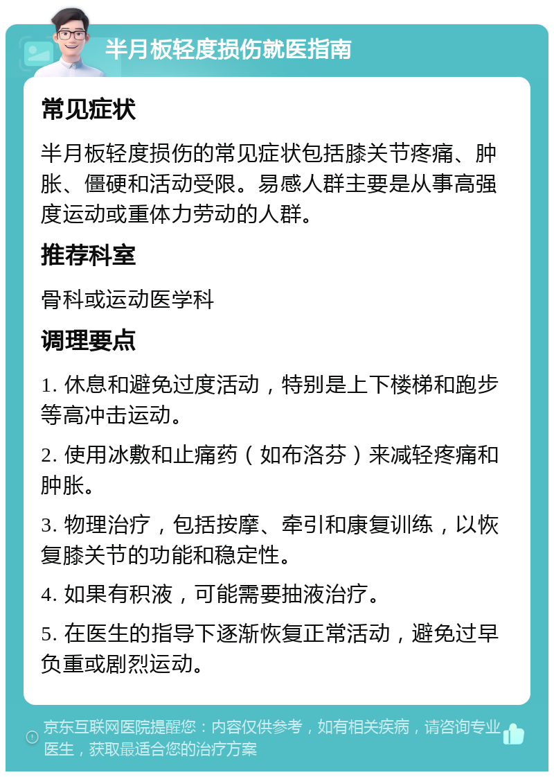 半月板轻度损伤就医指南 常见症状 半月板轻度损伤的常见症状包括膝关节疼痛、肿胀、僵硬和活动受限。易感人群主要是从事高强度运动或重体力劳动的人群。 推荐科室 骨科或运动医学科 调理要点 1. 休息和避免过度活动，特别是上下楼梯和跑步等高冲击运动。 2. 使用冰敷和止痛药（如布洛芬）来减轻疼痛和肿胀。 3. 物理治疗，包括按摩、牵引和康复训练，以恢复膝关节的功能和稳定性。 4. 如果有积液，可能需要抽液治疗。 5. 在医生的指导下逐渐恢复正常活动，避免过早负重或剧烈运动。