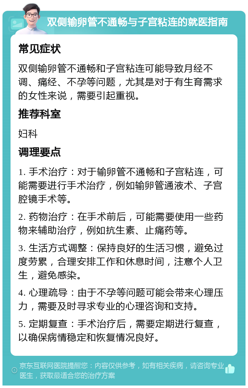 双侧输卵管不通畅与子宫粘连的就医指南 常见症状 双侧输卵管不通畅和子宫粘连可能导致月经不调、痛经、不孕等问题，尤其是对于有生育需求的女性来说，需要引起重视。 推荐科室 妇科 调理要点 1. 手术治疗：对于输卵管不通畅和子宫粘连，可能需要进行手术治疗，例如输卵管通液术、子宫腔镜手术等。 2. 药物治疗：在手术前后，可能需要使用一些药物来辅助治疗，例如抗生素、止痛药等。 3. 生活方式调整：保持良好的生活习惯，避免过度劳累，合理安排工作和休息时间，注意个人卫生，避免感染。 4. 心理疏导：由于不孕等问题可能会带来心理压力，需要及时寻求专业的心理咨询和支持。 5. 定期复查：手术治疗后，需要定期进行复查，以确保病情稳定和恢复情况良好。