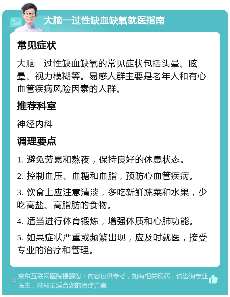 大脑一过性缺血缺氧就医指南 常见症状 大脑一过性缺血缺氧的常见症状包括头晕、眩晕、视力模糊等。易感人群主要是老年人和有心血管疾病风险因素的人群。 推荐科室 神经内科 调理要点 1. 避免劳累和熬夜，保持良好的休息状态。 2. 控制血压、血糖和血脂，预防心血管疾病。 3. 饮食上应注意清淡，多吃新鲜蔬菜和水果，少吃高盐、高脂肪的食物。 4. 适当进行体育锻炼，增强体质和心肺功能。 5. 如果症状严重或频繁出现，应及时就医，接受专业的治疗和管理。