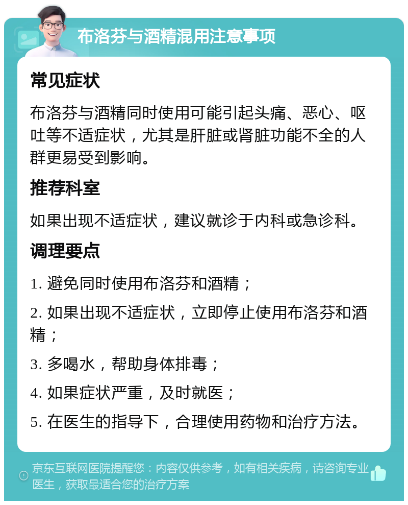 布洛芬与酒精混用注意事项 常见症状 布洛芬与酒精同时使用可能引起头痛、恶心、呕吐等不适症状，尤其是肝脏或肾脏功能不全的人群更易受到影响。 推荐科室 如果出现不适症状，建议就诊于内科或急诊科。 调理要点 1. 避免同时使用布洛芬和酒精； 2. 如果出现不适症状，立即停止使用布洛芬和酒精； 3. 多喝水，帮助身体排毒； 4. 如果症状严重，及时就医； 5. 在医生的指导下，合理使用药物和治疗方法。