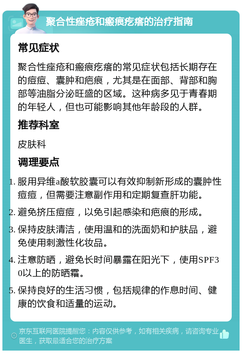 聚合性痤疮和瘢痕疙瘩的治疗指南 常见症状 聚合性痤疮和瘢痕疙瘩的常见症状包括长期存在的痘痘、囊肿和疤痕，尤其是在面部、背部和胸部等油脂分泌旺盛的区域。这种病多见于青春期的年轻人，但也可能影响其他年龄段的人群。 推荐科室 皮肤科 调理要点 服用异维a酸软胶囊可以有效抑制新形成的囊肿性痘痘，但需要注意副作用和定期复查肝功能。 避免挤压痘痘，以免引起感染和疤痕的形成。 保持皮肤清洁，使用温和的洗面奶和护肤品，避免使用刺激性化妆品。 注意防晒，避免长时间暴露在阳光下，使用SPF30以上的防晒霜。 保持良好的生活习惯，包括规律的作息时间、健康的饮食和适量的运动。