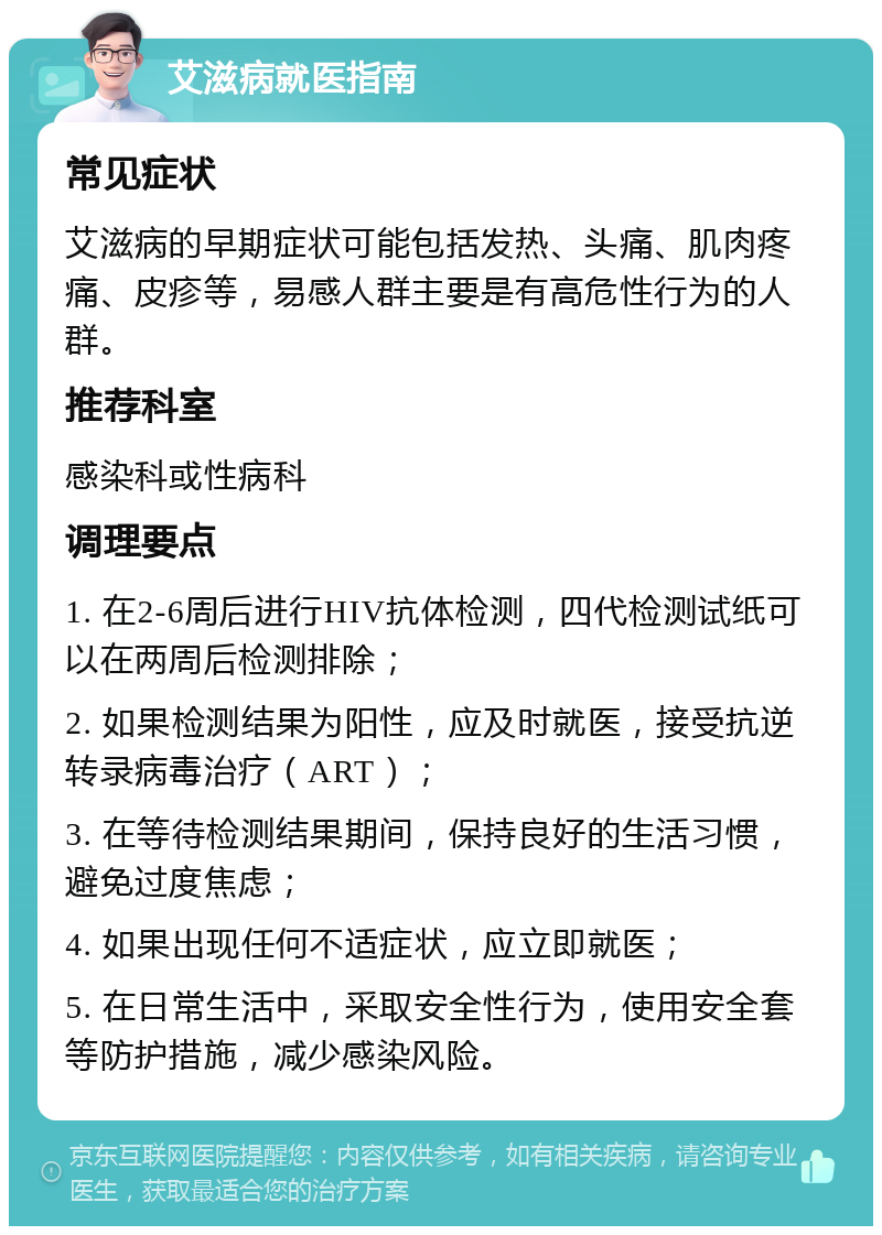 艾滋病就医指南 常见症状 艾滋病的早期症状可能包括发热、头痛、肌肉疼痛、皮疹等，易感人群主要是有高危性行为的人群。 推荐科室 感染科或性病科 调理要点 1. 在2-6周后进行HIV抗体检测，四代检测试纸可以在两周后检测排除； 2. 如果检测结果为阳性，应及时就医，接受抗逆转录病毒治疗（ART）； 3. 在等待检测结果期间，保持良好的生活习惯，避免过度焦虑； 4. 如果出现任何不适症状，应立即就医； 5. 在日常生活中，采取安全性行为，使用安全套等防护措施，减少感染风险。