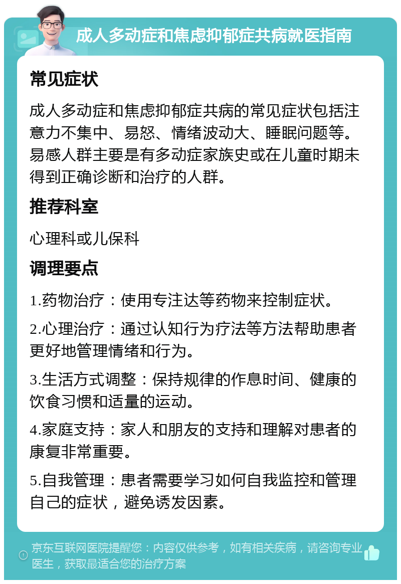 成人多动症和焦虑抑郁症共病就医指南 常见症状 成人多动症和焦虑抑郁症共病的常见症状包括注意力不集中、易怒、情绪波动大、睡眠问题等。易感人群主要是有多动症家族史或在儿童时期未得到正确诊断和治疗的人群。 推荐科室 心理科或儿保科 调理要点 1.药物治疗：使用专注达等药物来控制症状。 2.心理治疗：通过认知行为疗法等方法帮助患者更好地管理情绪和行为。 3.生活方式调整：保持规律的作息时间、健康的饮食习惯和适量的运动。 4.家庭支持：家人和朋友的支持和理解对患者的康复非常重要。 5.自我管理：患者需要学习如何自我监控和管理自己的症状，避免诱发因素。