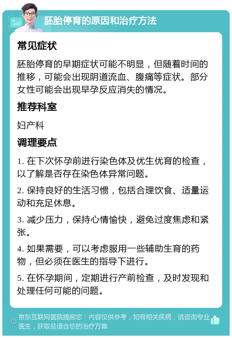 胚胎停育的原因和治疗方法 常见症状 胚胎停育的早期症状可能不明显，但随着时间的推移，可能会出现阴道流血、腹痛等症状。部分女性可能会出现早孕反应消失的情况。 推荐科室 妇产科 调理要点 1. 在下次怀孕前进行染色体及优生优育的检查，以了解是否存在染色体异常问题。 2. 保持良好的生活习惯，包括合理饮食、适量运动和充足休息。 3. 减少压力，保持心情愉快，避免过度焦虑和紧张。 4. 如果需要，可以考虑服用一些辅助生育的药物，但必须在医生的指导下进行。 5. 在怀孕期间，定期进行产前检查，及时发现和处理任何可能的问题。